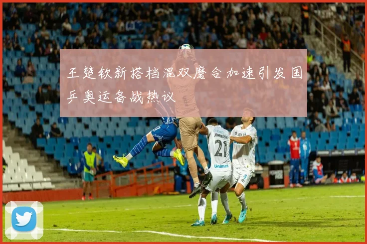 王楚钦新搭档混双磨合加速引发国乒奥运备战热议