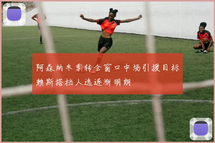 阿森纳冬季转会窗口中场引援目标赖斯搭档人选逐渐明朗