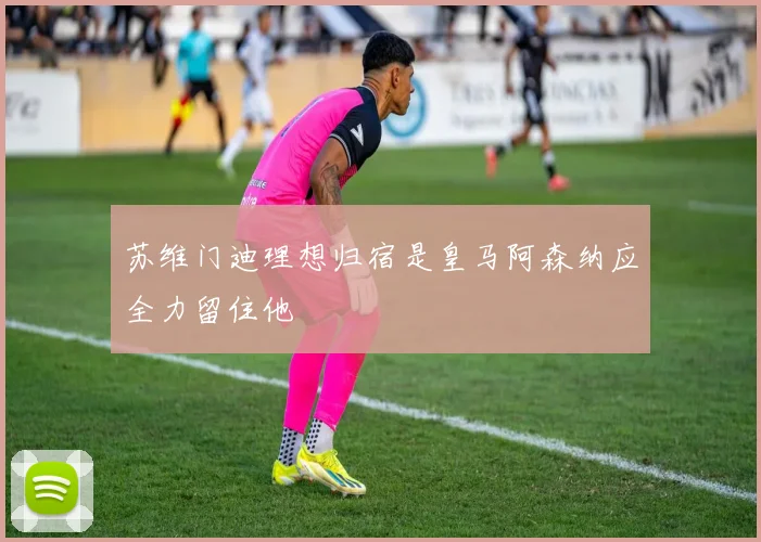 苏维门迪理想归宿是皇马阿森纳应全力留住他