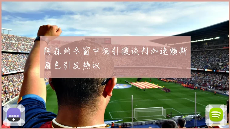 阿森纳冬窗中场引援谈判加速赖斯角色引发热议